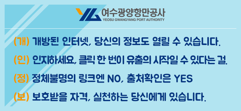 여수광양항만공사
(개) 개방된 인터넷, 당신의 정보도 열릴 수 있습니다.
(인) 인지하세요, 클릭 한 번이 유출의 시작일 수 있다는 걸. 
(정) 정체불명의 링크엔 NO, 출처확인은 YES
(보) 보호받을 자격, 실천하는 당신에게 있습니다.