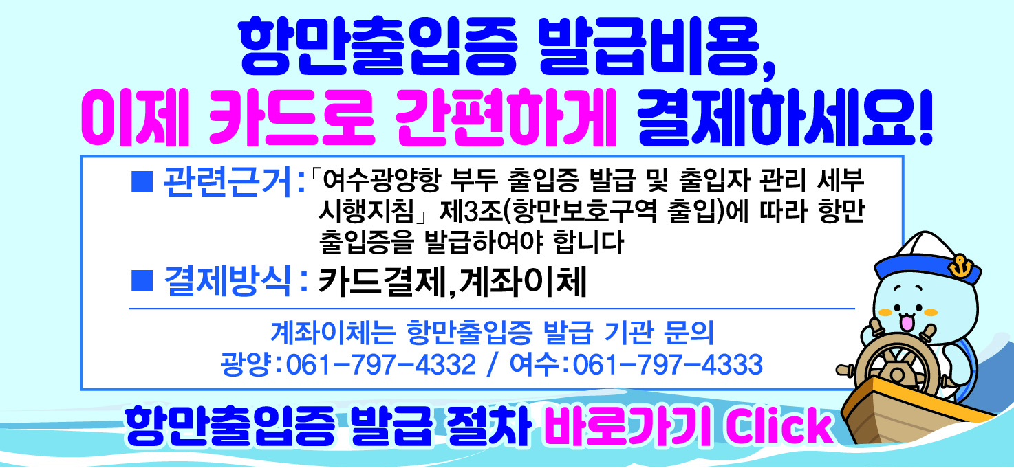 항만출입증 발급비용, 이제카드로 간편하게 결제하세요!
관련근거:여수광양항 부두 출입증 발급 및 출입자 관리 세부 시행지침 제4조(항만보호구역출입)에 따라 항만 출입증을 발급하여야 합니다.
결제방식:카드결제,계좌이체
계좌이체는 항만출입증 발급 기관 문의 / 광양:061-797-4332,여수:061-797-4333
항만출입증 발급 절차 바로가기 click
